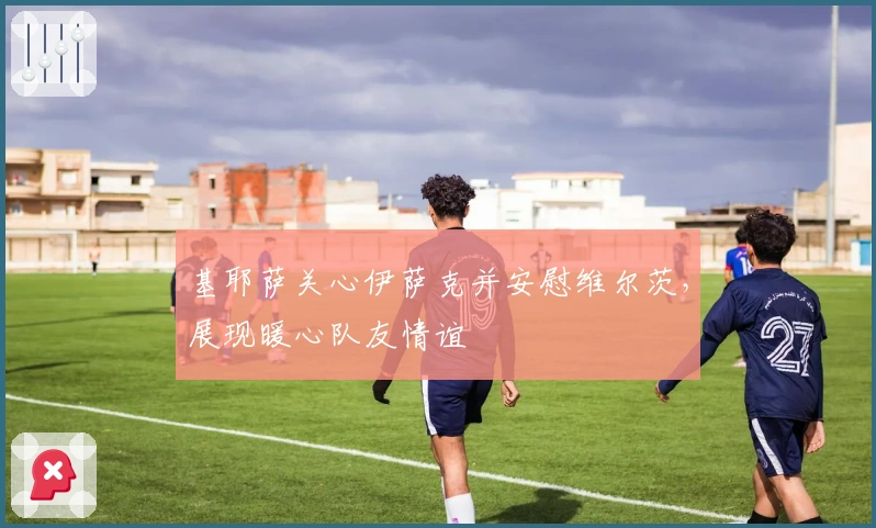 基耶萨关心伊萨克并安慰维尔茨，展现暖心队友情谊