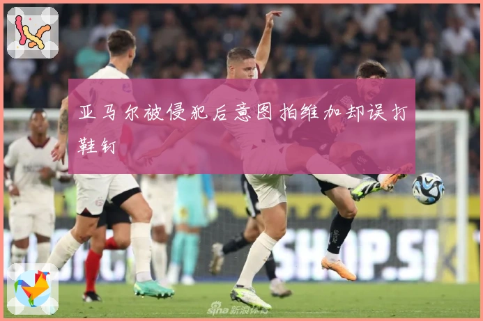 亚马尔被侵犯后意图拍维加却误打鞋钉