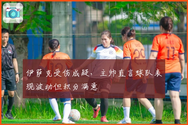 伊萨克受伤成疑，主帅直言球队表现波动但积分满意