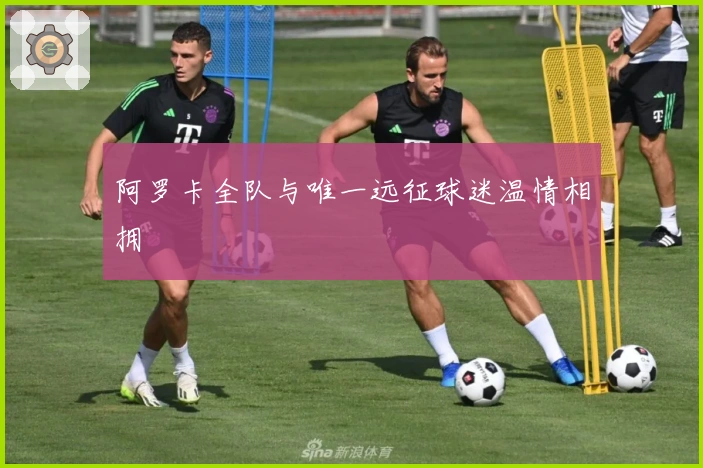 阿罗卡全队与唯一远征球迷温情相拥