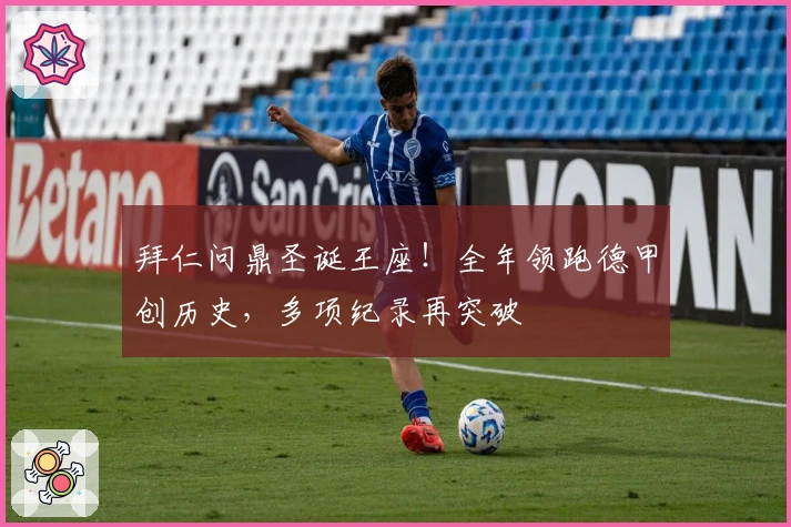 拜仁问鼎圣诞王座！全年领跑德甲创历史，多项纪录再突破