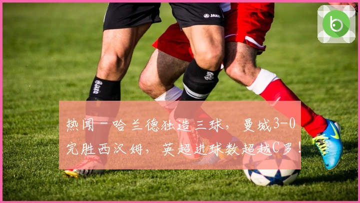 热闻 - 哈兰德独造三球,曼城3-0完胜西汉姆,英超进球数超越C罗!